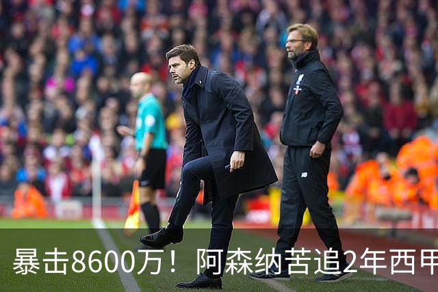 暴击8600万！阿森纳苦追2年西甲飞翼松口，英超三强疯抢悬念拉满